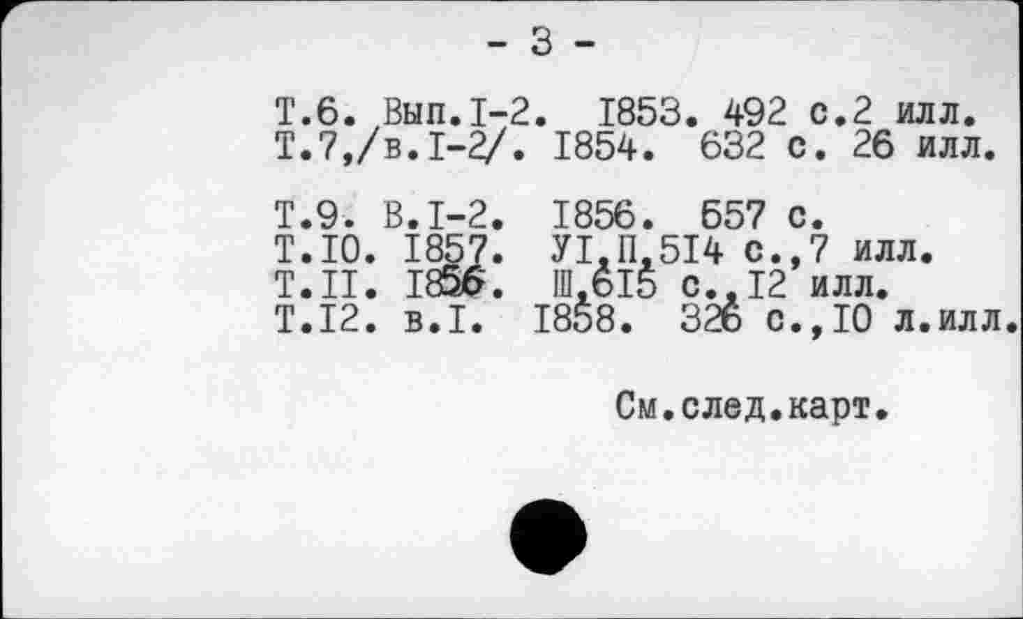 ﻿- З -
T.6. Вып.1-2. 1853. 492 с.2 илл.
Т.7,/в. 1-2/. 1854. 632 с. 26 илл.
Т.9. В.1-2. 1856. 557 с.
T.IO. 1857. УІ.П.5І4 с.,7 илл.
Т.Н. 1856. Ш.6І5 с..12 илл.
T.I2. B.I. 1858. 326 с.,10 л.илл
См.след.карт.